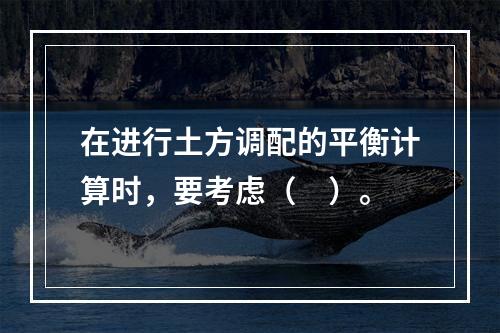 在进行土方调配的平衡计算时，要考虑（　）。