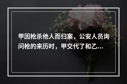 甲因枪杀他人而归案，公安人员询问枪的来历时，甲交代了和乙共同