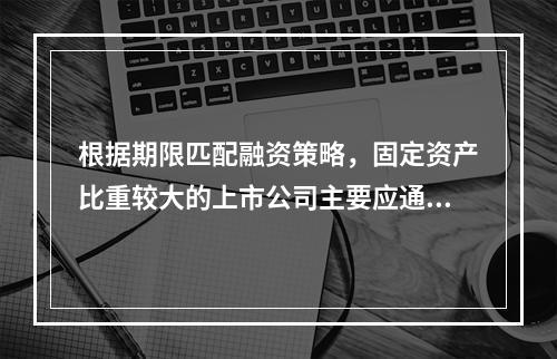 根据期限匹配融资策略，固定资产比重较大的上市公司主要应通过自