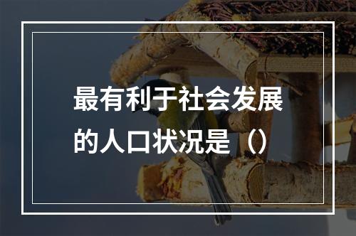 最有利于社会发展的人口状况是（）