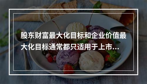 股东财富最大化目标和企业价值最大化目标通常都只适用于上市公司