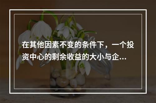 在其他因素不变的条件下，一个投资中心的剩余收益的大小与企业资