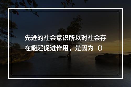 先进的社会意识所以对社会存在能起促进作用，是因为（）