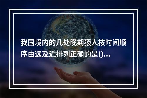 我国境内的几处晚期猿人按时间顺序由远及近排列正确的是()。