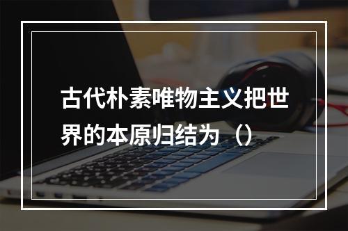 古代朴素唯物主义把世界的本原归结为（）