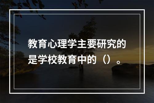 教育心理学主要研究的是学校教育中的（）。