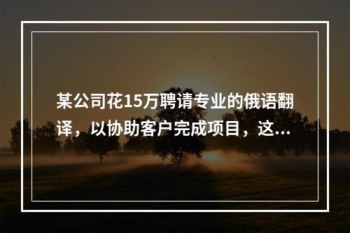 某公司花15万聘请专业的俄语翻译，以协助客户完成项目，这15