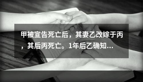 甲被宣告死亡后，其妻乙改嫁于丙，其后丙死亡。1年后乙确知甲仍