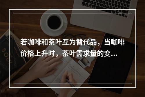 若咖啡和茶叶互为替代品，当咖啡价格上升时，茶叶需求量的变化趋