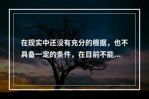 在现实中还没有充分的根据，也不具备一定的条件，在目前不能实现