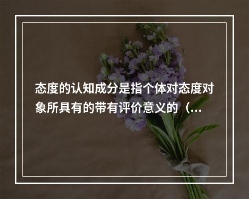 态度的认知成分是指个体对态度对象所具有的带有评价意义的（）