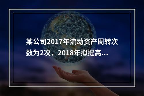 某公司2017年流动资产周转次数为2次，2018年拟提高到3