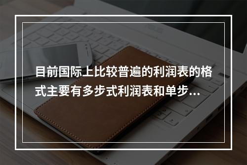 目前国际上比较普遍的利润表的格式主要有多步式利润表和单步式利