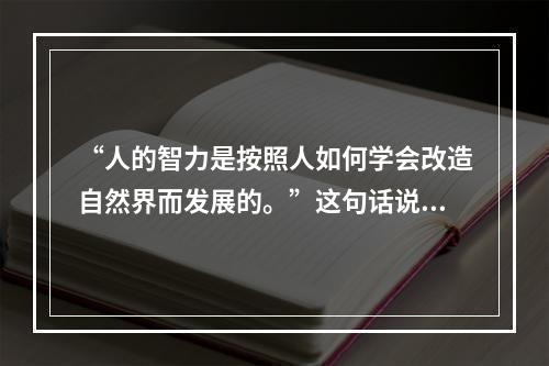 “人的智力是按照人如何学会改造自然界而发展的。”这句话说明（