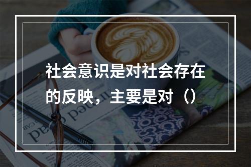 社会意识是对社会存在的反映，主要是对（）