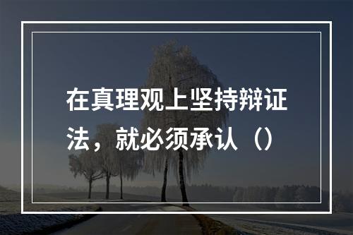 在真理观上坚持辩证法，就必须承认（）