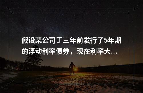 假设某公司于三年前发行了5年期的浮动利率债券，现在利率大幅上