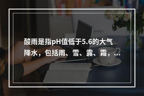 酸雨是指pH值低于5.6的大气降水，包括雨、雪、露、霜，造成