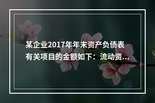 某企业2017年年末资产负债表有关项目的金额如下：流动资产总