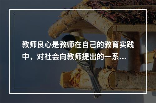 教师良心是教师在自己的教育实践中，对社会向教师提出的一系列道