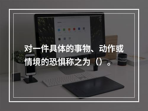 对一件具体的事物、动作或情境的恐惧称之为（）。