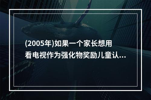 (2005年)如果一个家长想用看电视作为强化物奖励儿童认真按