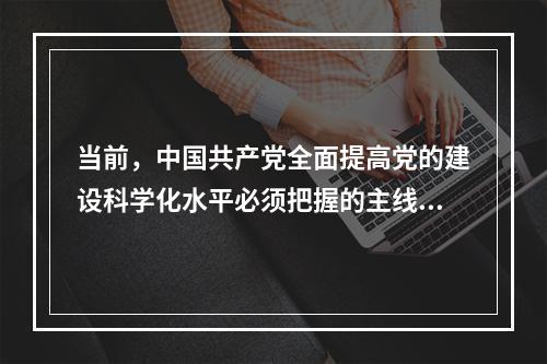 当前，中国共产党全面提高党的建设科学化水平必须把握的主线是(