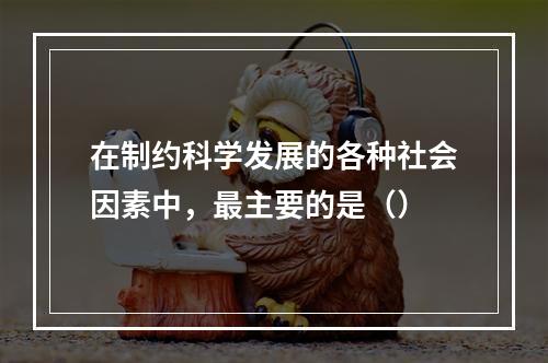 在制约科学发展的各种社会因素中，最主要的是（）