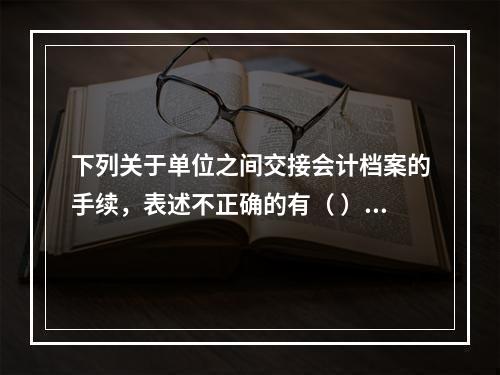 下列关于单位之间交接会计档案的手续，表述不正确的有（ ）。