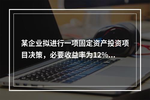 某企业拟进行一项固定资产投资项目决策，必要收益率为12%，有