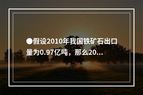 ●假设2010年我国铁矿石出口量为0.97亿吨，那么2010