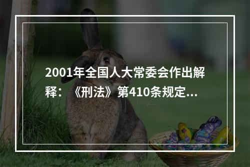 2001年全国人大常委会作出解释：《刑法》第410条规定的“