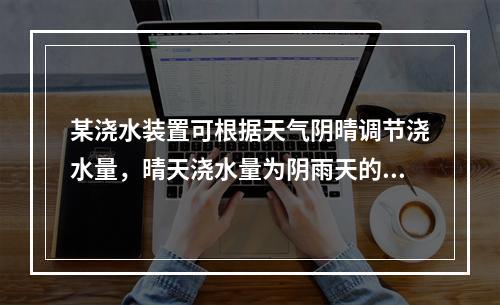 某浇水装置可根据天气阴晴调节浇水量，晴天浇水量为阴雨天的2.