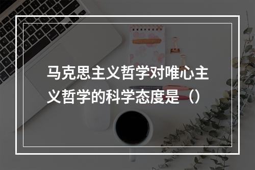 马克思主义哲学对唯心主义哲学的科学态度是（）