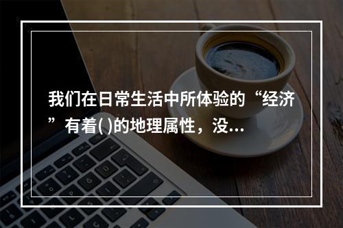 我们在日常生活中所体验的“经济”有着( )的地理属性，没有什