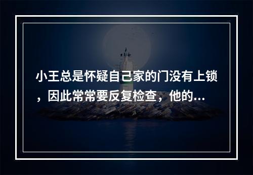 小王总是怀疑自己家的门没有上锁，因此常常要反复检查，他的这种