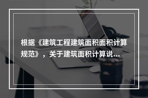 根据《建筑工程建筑面积面积计算规范》，关于建筑面积计算说法正