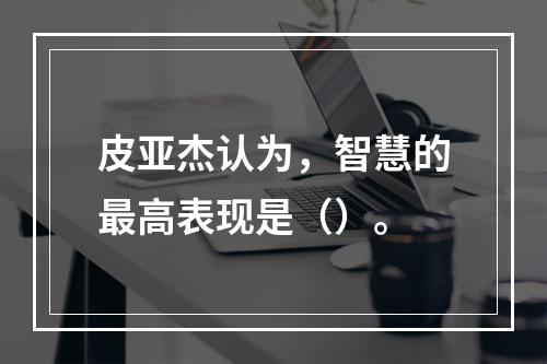 皮亚杰认为，智慧的最高表现是（）。