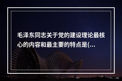 毛泽东同志关于党的建设理论最核心的内容和最主要的特点是()。