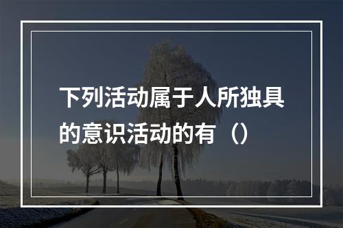 下列活动属于人所独具的意识活动的有（）