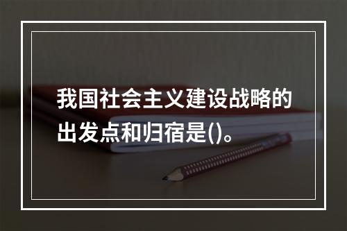 我国社会主义建设战略的出发点和归宿是()。