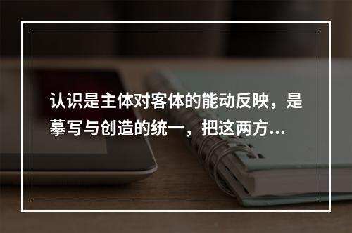 认识是主体对客体的能动反映，是摹写与创造的统一，把这两方面割