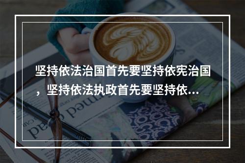 坚持依法治国首先要坚持依宪治国，坚持依法执政首先要坚持依宪执