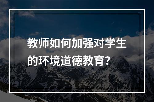 教师如何加强对学生的环境道德教育？