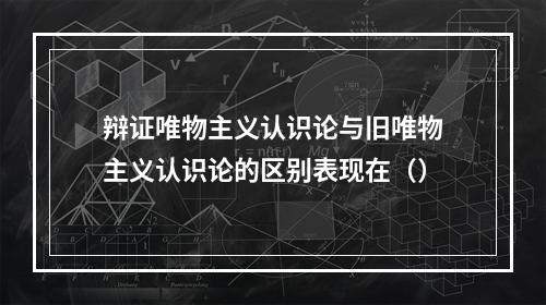 辩证唯物主义认识论与旧唯物主义认识论的区别表现在（）