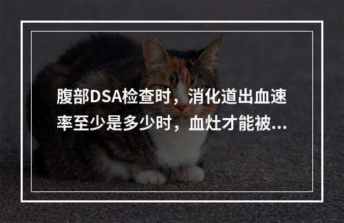 腹部DSA检查时，消化道出血速率至少是多少时，血灶才能被清晰