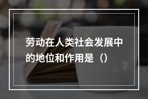 劳动在人类社会发展中的地位和作用是（）