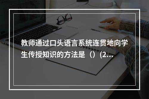 教师通过口头语言系统连贯地向学生传授知识的方法是（）(201