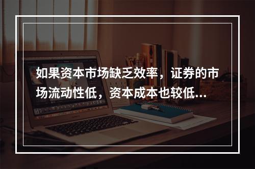 如果资本市场缺乏效率，证券的市场流动性低，资本成本也较低。(