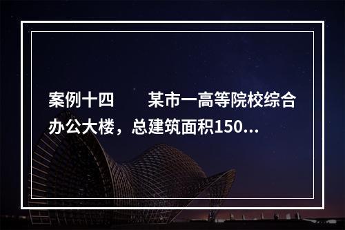 案例十四　　某市一高等院校综合办公大楼，总建筑面积15000